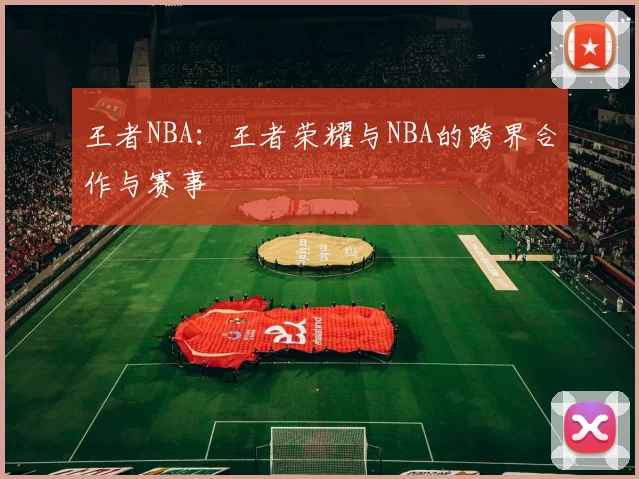 王者NBA：王者荣耀与NBA的跨界合作与赛事