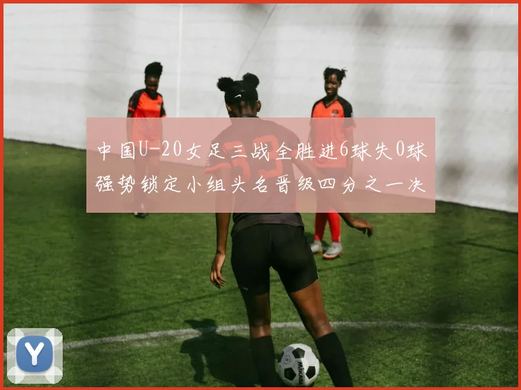 中国U-20女足三战全胜进6球失0球强势锁定小组头名晋级四分之一决赛